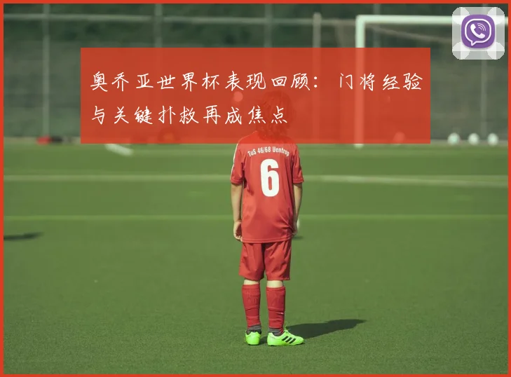 奥乔亚世界杯表现回顾：门将经验与关键扑救再成焦点