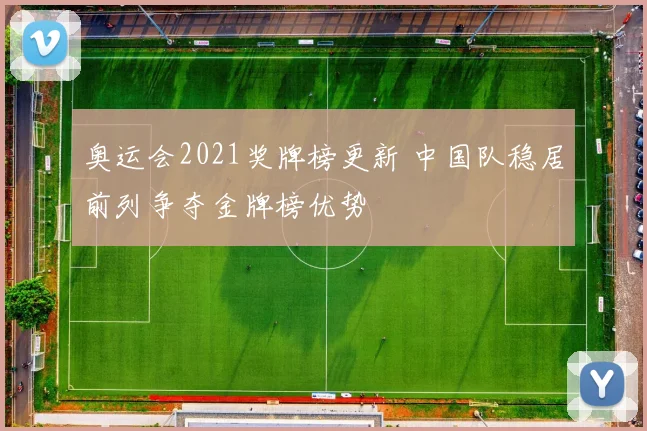 奥运会2021奖牌榜更新 中国队稳居前列争夺金牌榜优势