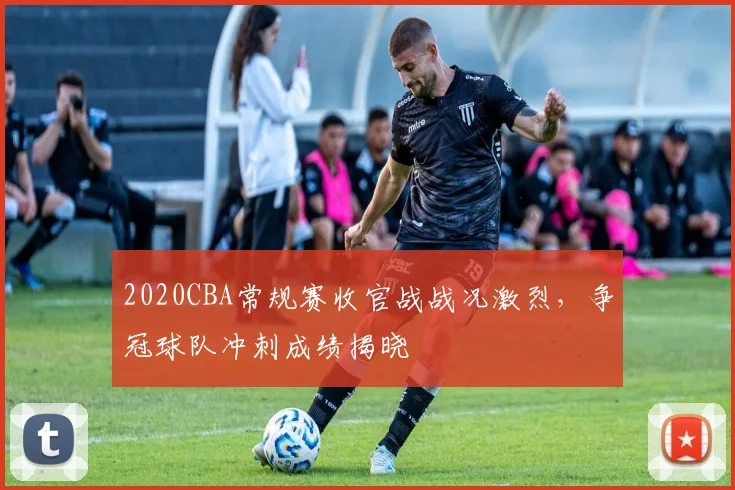 2020CBA常规赛收官战战况激烈，争冠球队冲刺成绩揭晓