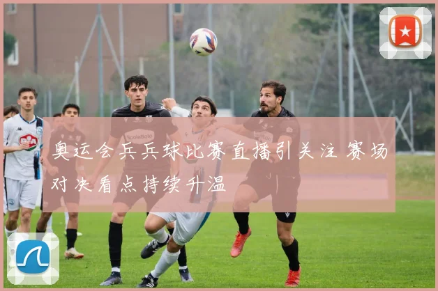 奥运会兵兵球比赛直播引关注 赛场对决看点持续升温